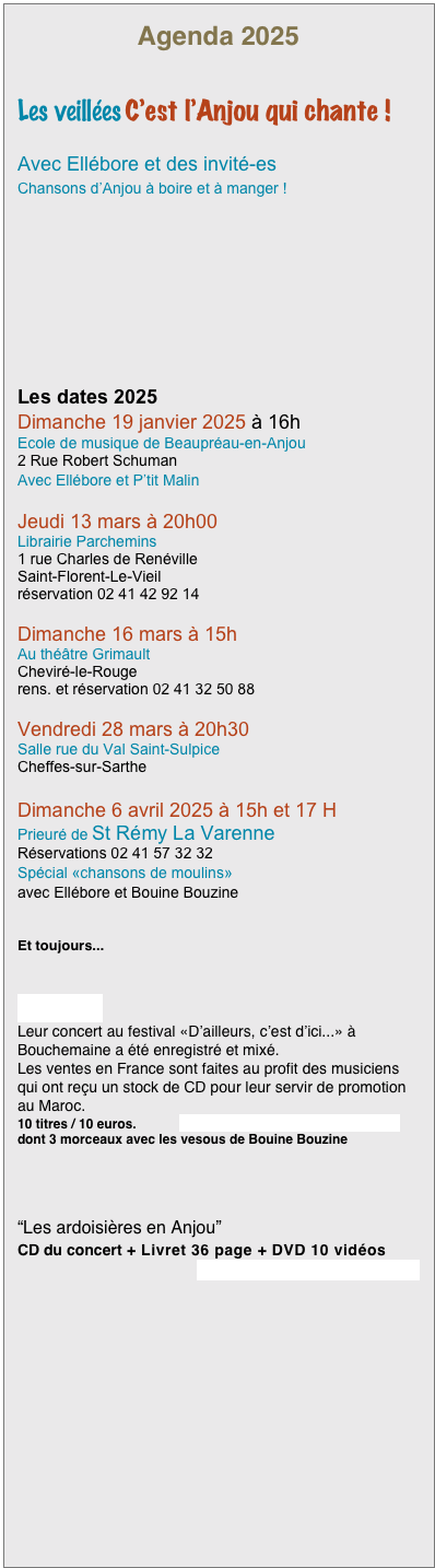 Agenda 2025


Les veillées C’est l’Anjou qui chante !

Avec Ellébore et des invité-es
Chansons d’Anjou à boire et à manger !







Les dates 2025
Dimanche 19 janvier 2025 à 16h
Ecole de musique de Beaupréau-en-Anjou
2 Rue Robert Schuman
Avec Ellébore et P’tit Malin

Jeudi 13 mars à 20h00
Librairie Parchemins
1 rue Charles de Renéville
Saint-Florent-Le-Vieil
réservation 02 41 42 92 14

Dimanche 16 mars à 15h
Au théâtre Grimault
Cheviré-le-Rouge
rens. et réservation 02 41 32 50 88
 Vendredi 28 mars à 20h30
Salle rue du Val Saint-Sulpice
Cheffes-sur-Sarthe

Dimanche 6 avril 2025 à 15h et 17 H
Prieuré de St Rémy La Varenne
Réservations 02 41 57 32 32
Spécial «chansons de moulins»
avec Ellébore et Bouine Bouzine


Et toujours...


CD ITRAN
Leur concert au festival «D’ailleurs, c’est d’ici...» à Bouchemaine a été enregistré et mixé. 
Les ventes en France sont faites au profit des musiciens qui ont reçu un stock de CD pour leur servir de promotion au Maroc.
10 titres / 10 euros.            voir le détail et écouter des extraits
dont 3 morceaux avec les vesous de Bouine Bouzine




“Les ardoisières en Anjou”
CD du concert + Livret 36 page + DVD 10 vidéos
 voir le détail et écouter des extraits    


