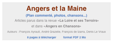 Angers et la Maine
(Plan commenté, photos, chansons...)
 Articles parus dans la revue «La Loire et ses Terroirs» 
et dans «Angers en Chansons»
Auteurs : François Ayrault, André Grazelie, François de Izarra, Denis Le Vraux
8 pages à télécharger         format PDF 2 Mo