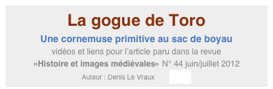 La gogue de Toro
Une cornemuse primitive au sac de boyau
vidéos et liens pour l’article paru dans la revue 
«Histoire et images médiévales» N° 44 juin/juillet 2012
Auteur : Denis Le Vraux        Entrée