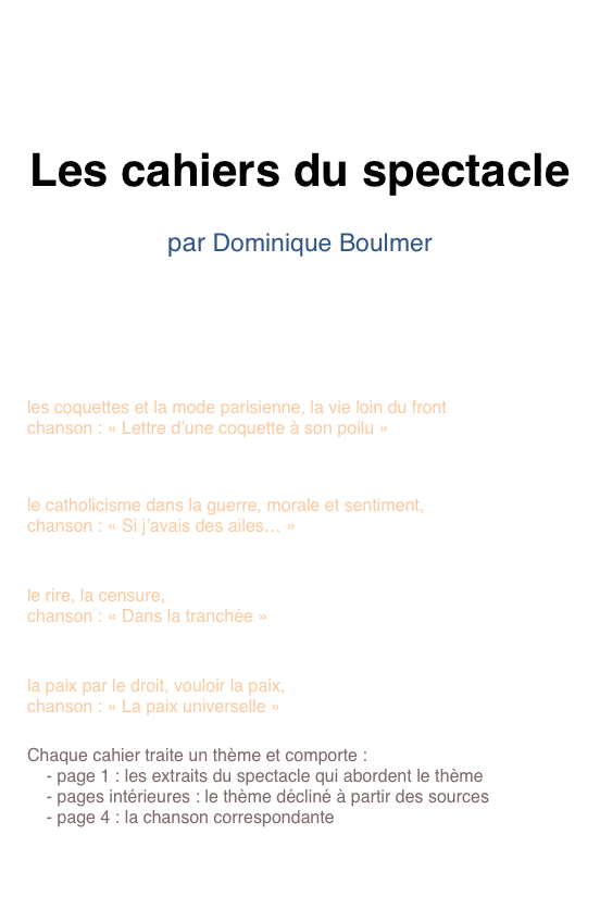 


Les cahiers du spectacle

par Dominique Boulmer
 



cahier 1 - La vie continue                                    pdf
les coquettes et la mode parisienne, la vie loin du front
chanson : « Lettre d’une coquette à son poilu »
 
cahier 2 - La morale et les bons sentiments        pdf
le catholicisme dans la guerre, morale et sentiment, 
chanson : « Si j’avais des ailes… »

Cahier 3 - Le rire et la censure                            pdf
le rire, la censure, 
chanson : « Dans la tranchée »

Cahier 4 - Rêve de paix                                       pdf
la paix par le droit, vouloir la paix, 
chanson : « La paix universelle »

Chaque cahier traite un thème et comporte :
    - page 1 : les extraits du spectacle qui abordent le thème
    - pages intérieures : le thème décliné à partir des sources
    - page 4 : la chanson correspondante


Télécharger le dossier complet