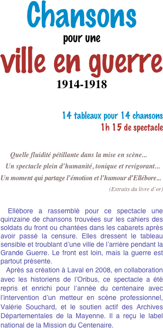 Chansons 
pour une 
ville en guerre
1914-1918

14 tableaux pour 14 chansons  
1h 15 de spectacle


      Quelle fluidité pétillante dans la mise en scène...
   Un spectacle plein d’humanité, tonique et revigorant...
Un moment qui partage l’émotion et l’humour d’Ellébore...

(Extraits du livre d’or)


 Ellébore a rassemblé pour ce spectacle une quinzaine de chansons trouvées sur les cahiers des soldats du front ou chantées dans les cabarets après avoir passé la censure. Elles dressent le tableau sensible et troublant d’une ville de l’arrière pendant la Grande Guerre. Le front est loin, mais la guerre est partout présente. 
   Après sa création à Laval en 2008, en collaboration avec les historiens de l’Oribus, ce spectacle a été repris et enrichi pour l’année du centenaire avec  l’intervention d’un metteur en scène professionnel, Valérie Souchard, et le soutien actif des Archives Départementales de la Mayenne. Il a reçu le label national de la Mission du Centenaire.   