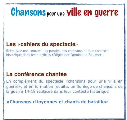 Chansons pour une ville en guerre

Les prochaines dates

Les «cahiers du spectacle»
Retrouvez nos sources, les paroles des chansons et leur contexte historique dans les 4 articles rédigés par Dominique Boulmer.

       Dossier PDF à télécharger

La conférence chantée
En complément du spectacle «chansons pour une ville en guerre», et en formation réduite, un florilège de chansons de la guerre 14-18 replacée dans leur contexte historique

«Chansons citoyennes et chants de bataille»
     Dossier PDF à télécharger
